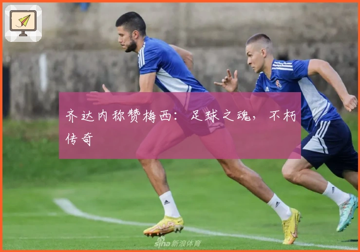 齐达内称赞梅西：足球之魂，不朽传奇