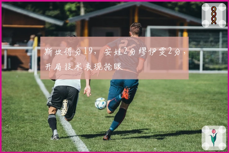 斯坎得分19，安娃2分缪伊雯2分，开局技术表现抢眼