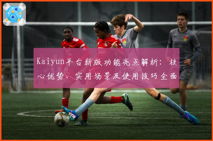 Kaiyun平台新版功能亮点解析：核心优势、实用场景及使用技巧全面讲解