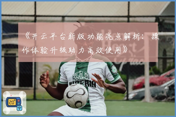 《开云平台新版功能亮点解析:操作体验升级助力高效使用》