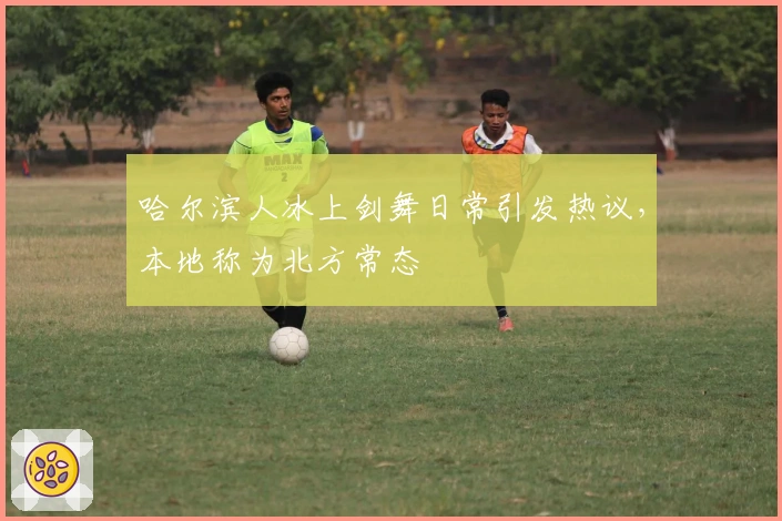 哈尔滨人冰上剑舞日常引发热议，本地称为北方常态