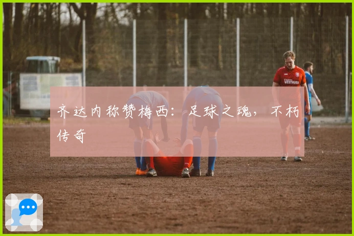 齐达内称赞梅西：足球之魂，不朽传奇