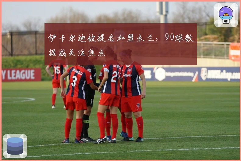 伊卡尔迪被提名加盟米兰，90球数据成关注焦点