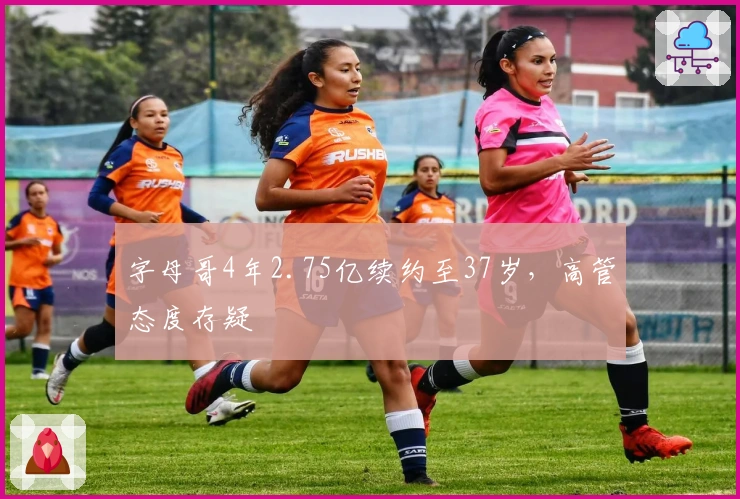 字母哥4年2.75亿续约至37岁，高管态度存疑