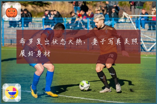 希罗复出状态火热，妻子写真美照展好身材