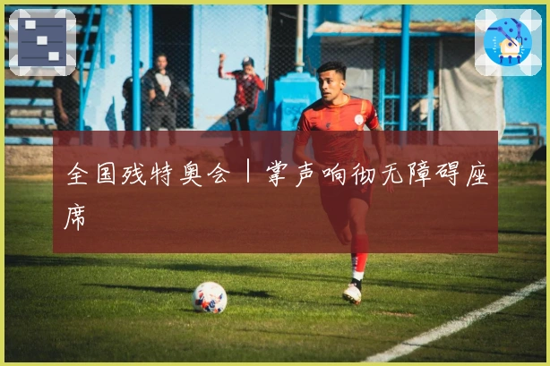 全国残特奥会｜掌声响彻无障碍座席