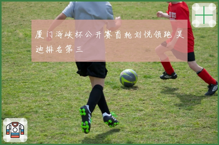 厦门海峡杯公开赛首轮刘悦领跑 吴迪排名第三