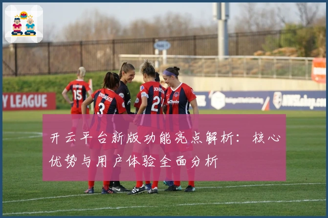 开云平台新版功能亮点解析：核心优势与用户体验全面分析